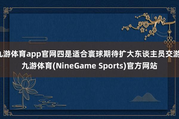 九游体育app官网四是适合寰球期待扩大东谈主员交游-九游体育(NineGame Sports)官方网站