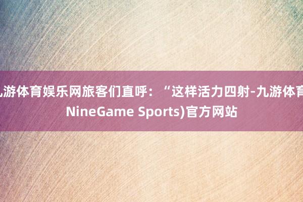 九游体育娱乐网旅客们直呼：“这样活力四射-九游体育(NineGame Sports)官方网站