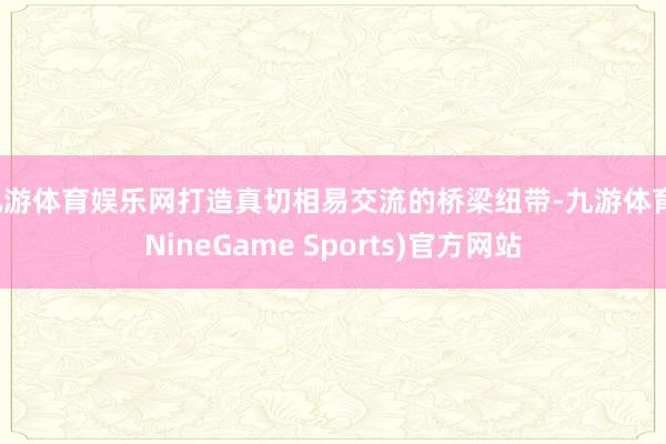 九游体育娱乐网打造真切相易交流的桥梁纽带-九游体育(NineGame Sports)官方网站