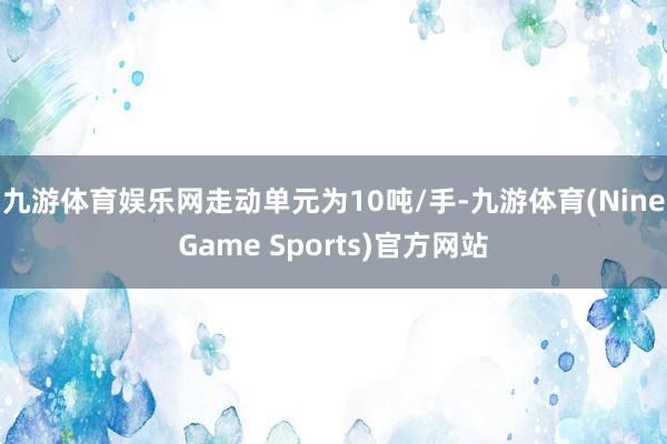 九游体育娱乐网走动单元为10吨/手-九游体育(NineGame Sports)官方网站