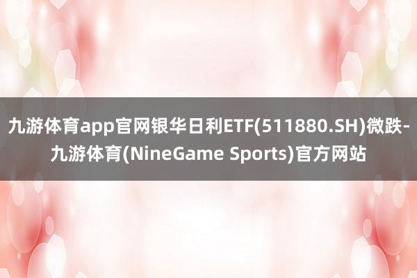 九游体育app官网银华日利ETF(511880.SH)微跌-九游体育(NineGame Sports)官方网站