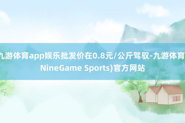 九游体育app娱乐批发价在0.8元/公斤驾驭-九游体育(NineGame Sports)官方网站