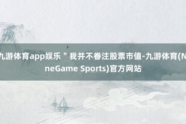 九游体育app娱乐＂我并不眷注股票市值-九游体育(NineGame Sports)官方网站