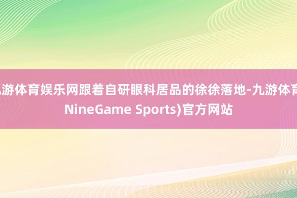 九游体育娱乐网跟着自研眼科居品的徐徐落地-九游体育(NineGame Sports)官方网站