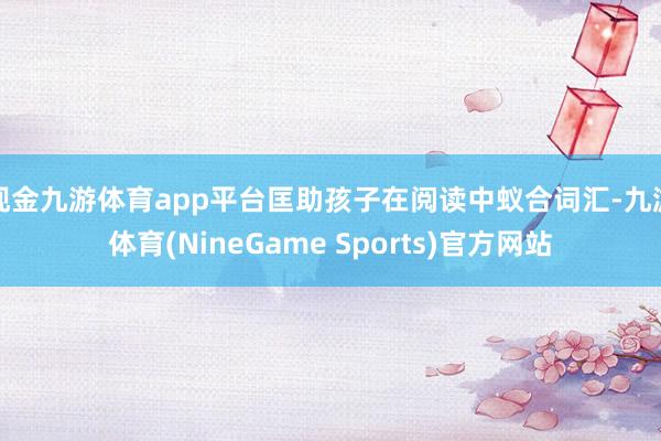 现金九游体育app平台匡助孩子在阅读中蚁合词汇-九游体育(NineGame Sports)官方网站