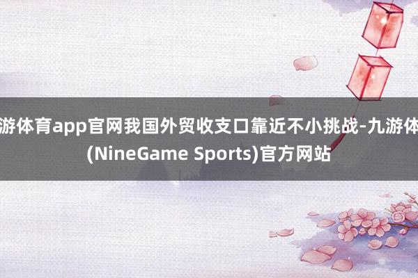 九游体育app官网我国外贸收支口靠近不小挑战-九游体育(NineGame Sports)官方网站