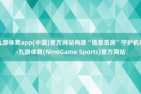 九游体育app(中国)官方网站构建“信息茧房”守护机制-九游体育(NineGame Sports)官方网站