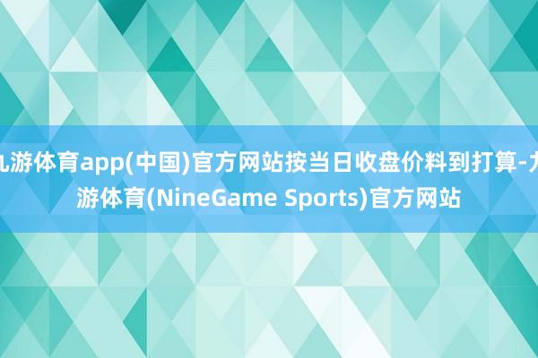 九游体育app(中国)官方网站按当日收盘价料到打算-九游体育(NineGame Sports)官方网站