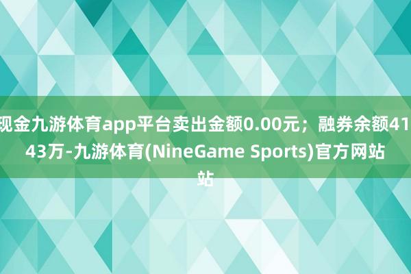 现金九游体育app平台卖出金额0.00元；融券余额41.43万-九游体育(NineGame Sports)官方网站