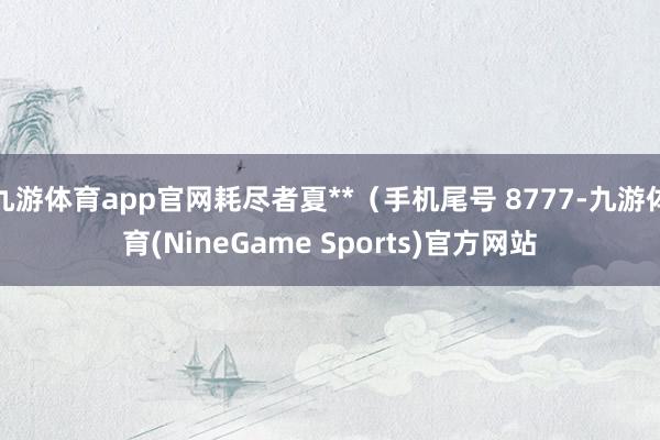 九游体育app官网耗尽者夏**（手机尾号 8777-九游体育(NineGame Sports)官方网站