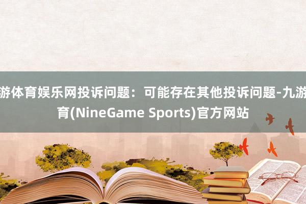 九游体育娱乐网投诉问题：可能存在其他投诉问题-九游体育(NineGame Sports)官方网站