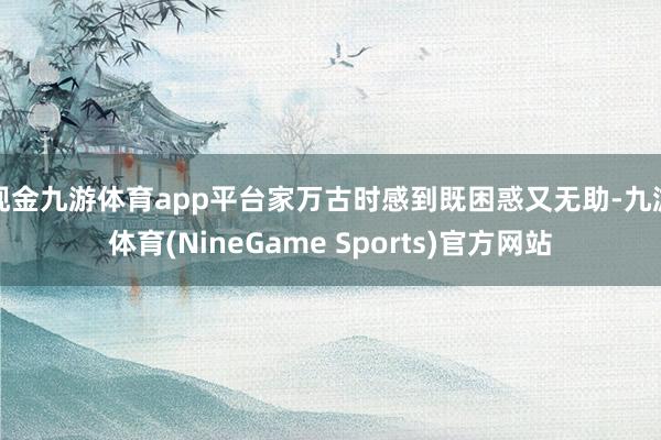 现金九游体育app平台家万古时感到既困惑又无助-九游体育(NineGame Sports)官方网站