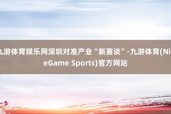 九游体育娱乐网深圳对准产业“新赛谈”-九游体育(NineGame Sports)官方网站