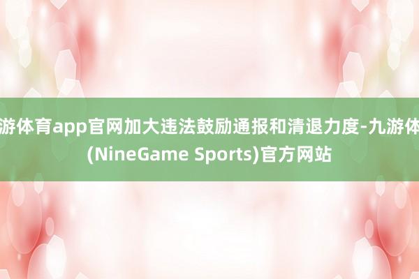 九游体育app官网加大违法鼓励通报和清退力度-九游体育(NineGame Sports)官方网站