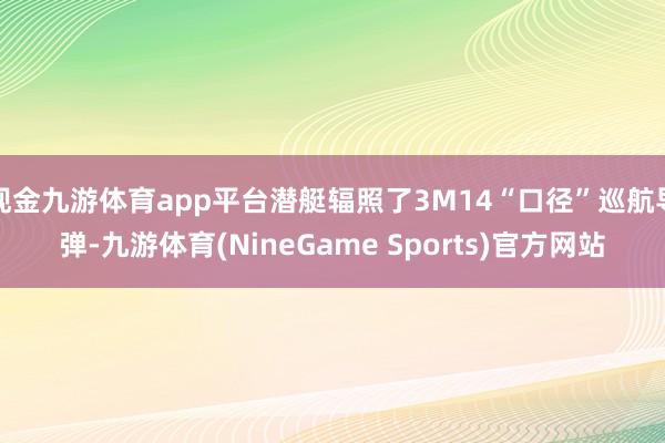 现金九游体育app平台潜艇辐照了3M14“口径”巡航导弹-九游体育(NineGame Sports)官方网站