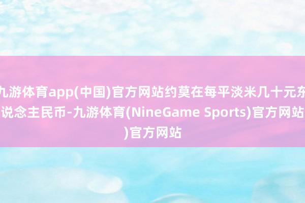 九游体育app(中国)官方网站约莫在每平淡米几十元东说念主民币-九游体育(NineGame Sports)官方网站