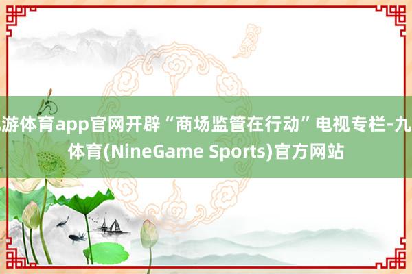 九游体育app官网开辟“商场监管在行动”电视专栏-九游体育(NineGame Sports)官方网站