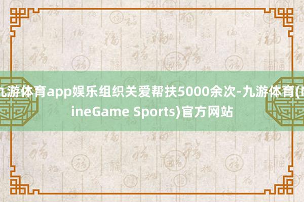 九游体育app娱乐组织关爱帮扶5000余次-九游体育(NineGame Sports)官方网站