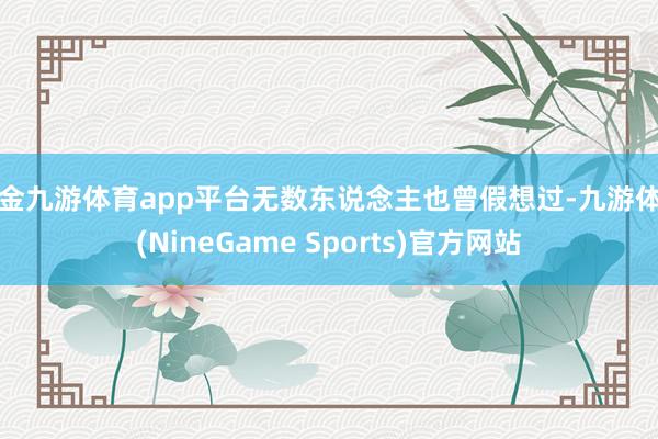 现金九游体育app平台无数东说念主也曾假想过-九游体育(NineGame Sports)官方网站