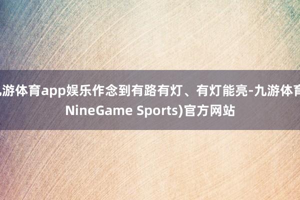 九游体育app娱乐作念到有路有灯、有灯能亮-九游体育(NineGame Sports)官方网站