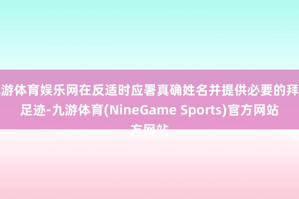 九游体育娱乐网在反适时应署真确姓名并提供必要的拜访足迹-九游体育(NineGame Sports)官方网站