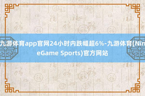 九游体育app官网24小时内跌幅超6%-九游体育(NineGame Sports)官方网站