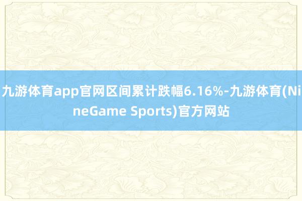 九游体育app官网区间累计跌幅6.16%-九游体育(NineGame Sports)官方网站