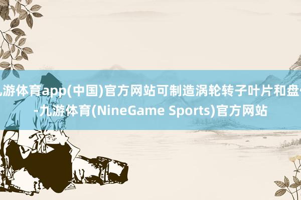 九游体育app(中国)官方网站可制造涡轮转子叶片和盘件-九游体育(NineGame Sports)官方网站