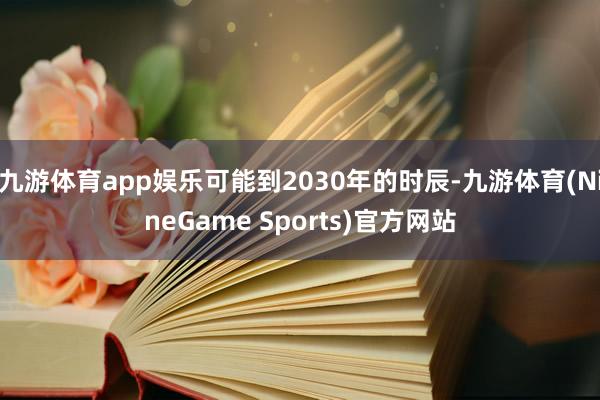 九游体育app娱乐可能到2030年的时辰-九游体育(NineGame Sports)官方网站