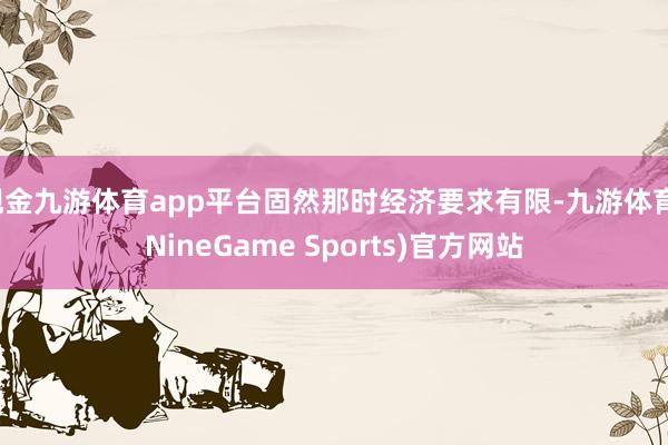 现金九游体育app平台固然那时经济要求有限-九游体育(NineGame Sports)官方网站