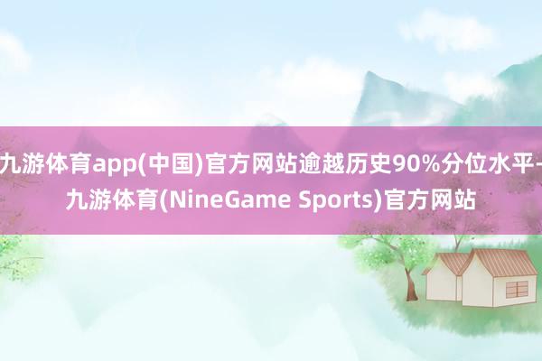 九游体育app(中国)官方网站逾越历史90%分位水平-九游体育(NineGame Sports)官方网站