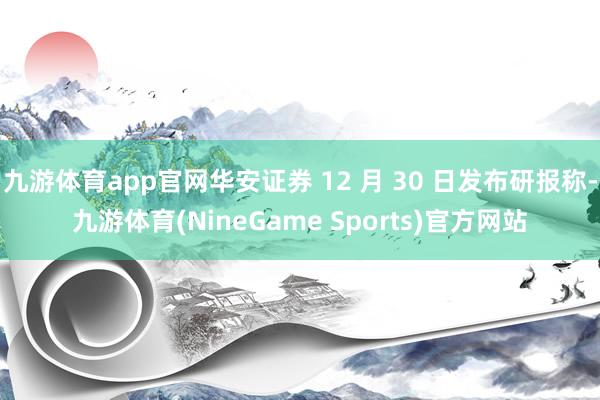 九游体育app官网华安证券 12 月 30 日发布研报称-九游体育(NineGame Sports)官方网站