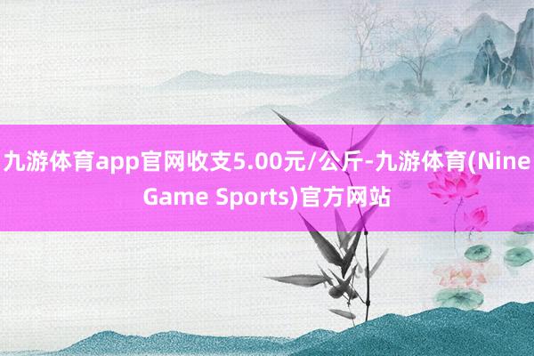 九游体育app官网收支5.00元/公斤-九游体育(NineGame Sports)官方网站