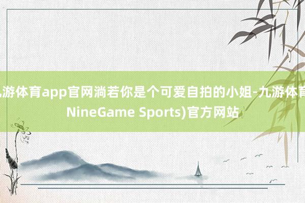 九游体育app官网淌若你是个可爱自拍的小姐-九游体育(NineGame Sports)官方网站