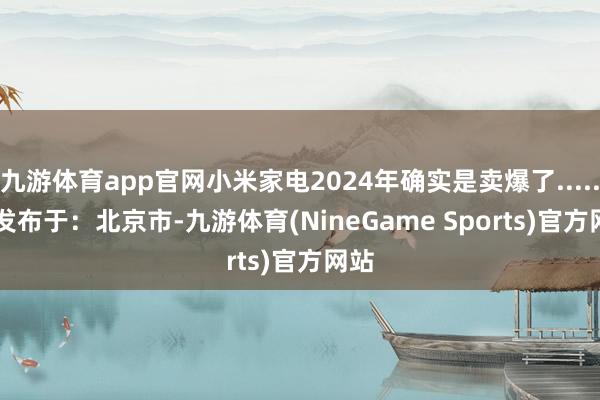 九游体育app官网小米家电2024年确实是卖爆了......   发布于：北京市-九游体育(NineGame Sports)官方网站