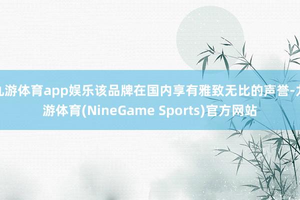 九游体育app娱乐该品牌在国内享有雅致无比的声誉-九游体育(NineGame Sports)官方网站