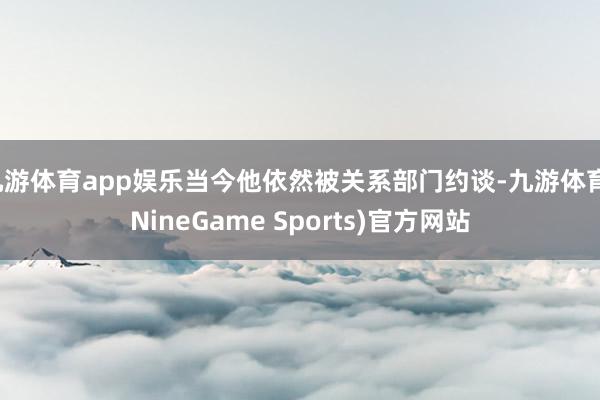 九游体育app娱乐当今他依然被关系部门约谈-九游体育(NineGame Sports)官方网站