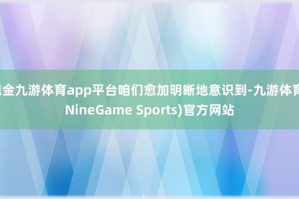 现金九游体育app平台咱们愈加明晰地意识到-九游体育(NineGame Sports)官方网站