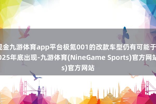 现金九游体育app平台极氪001的改款车型仍有可能于2025年底出现-九游体育(NineGame Sports)官方网站