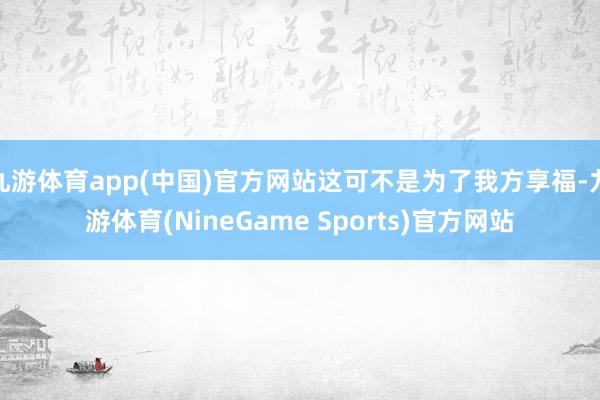 九游体育app(中国)官方网站这可不是为了我方享福-九游体育(NineGame Sports)官方网站