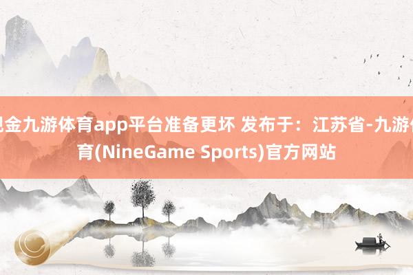 现金九游体育app平台准备更坏 发布于：江苏省-九游体育(NineGame Sports)官方网站