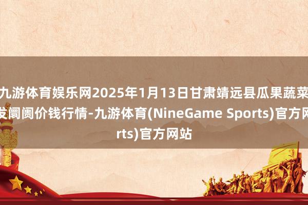 九游体育娱乐网2025年1月13日甘肃靖远县瓜果蔬菜批发阛阓价钱行情-九游体育(NineGame Sports)官方网站