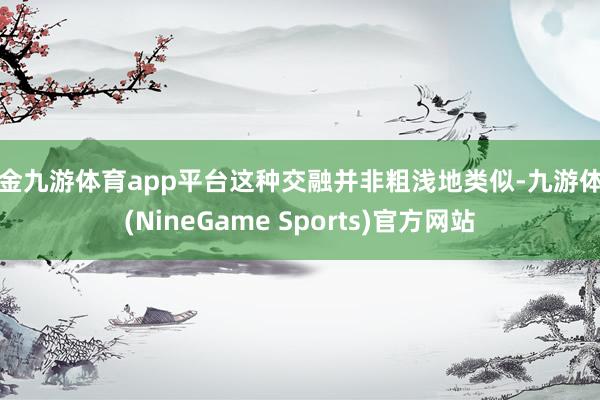 现金九游体育app平台这种交融并非粗浅地类似-九游体育(NineGame Sports)官方网站