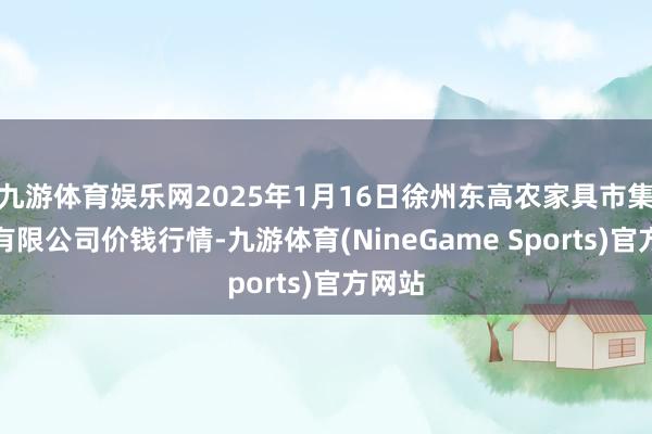 九游体育娱乐网2025年1月16日徐州东高农家具市集惩处有限公司价钱行情-九游体育(NineGame Sports)官方网站