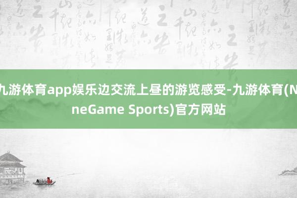 九游体育app娱乐边交流上昼的游览感受-九游体育(NineGame Sports)官方网站