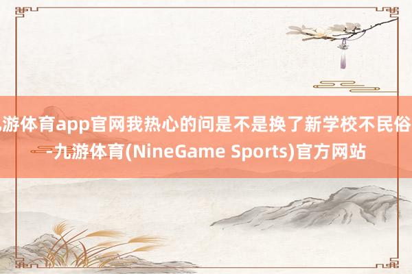 九游体育app官网我热心的问是不是换了新学校不民俗了-九游体育(NineGame Sports)官方网站