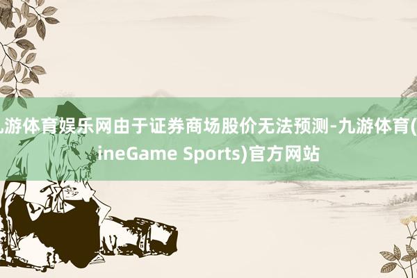 九游体育娱乐网由于证券商场股价无法预测-九游体育(NineGame Sports)官方网站