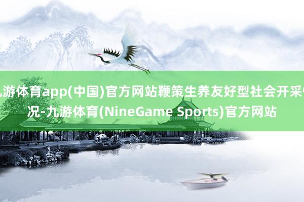 九游体育app(中国)官方网站鞭策生养友好型社会开采情况-九游体育(NineGame Sports)官方网站