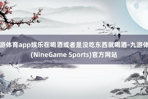 九游体育app娱乐在喝酒或者是没吃东西就喝酒-九游体育(NineGame Sports)官方网站